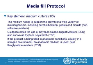 12 |
Manufacture of sterile medicines – Advanced workshop for SFDA GMP inspectors
Nanjing, the People’s Republic of China, 16-20 November 2009
Key element: medium culture (1/3)
The medium needs to support the growth of a wide variety of
microorganisms, including aerobic bacteria, yeasts and moulds (non-
selective medium).
Guidance notes the use of Soybean Casein Digest Medium (SCD)
also known as tryptone soya broth (TSB).
If the product is being filled in anaerobic conditions, usually in a
nitrogen environment, an anaerobic medium is used: fluid
thioglycollate medium (FTM).
Media fill Protocol
 