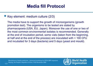 13 |
Manufacture of sterile medicines – Advanced workshop for SFDA GMP inspectors
Nanjing, the People’s Republic of China, 16-20 November 2009
Key element: medium culture (2/3)
The media have to support the growth of microorganisms (growth
promotion test). The organisms to be tested are stated by
pharmacopoeia (USA, EU, Japan). Moreover the use of one or two of
the most common environmental isolates is recommended. Generally
at the end of incubation period, some vials (taken from the beginning,
at half and at the end of the process) are inoculated with < 100 CFU
and incubated for 3 days (bacteria) and 5 days (yeast and mould).
Media fill Protocol
 