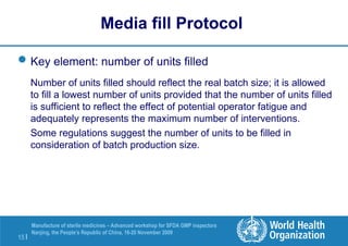 15 |
Manufacture of sterile medicines – Advanced workshop for SFDA GMP inspectors
Nanjing, the People’s Republic of China, 16-20 November 2009
Key element: number of units filled
Number of units filled should reflect the real batch size; it is allowed
to fill a lowest number of units provided that the number of units filled
is sufficient to reflect the effect of potential operator fatigue and
adequately represents the maximum number of interventions.
Some regulations suggest the number of units to be filled in
consideration of batch production size.
Media fill Protocol
 