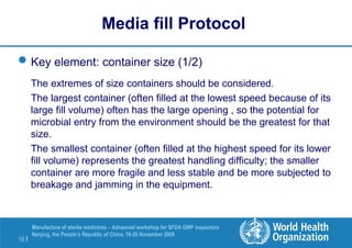 16 |
Manufacture of sterile medicines – Advanced workshop for SFDA GMP inspectors
Nanjing, the People’s Republic of China, 16-20 November 2009
Key element: container size (1/2)
The extremes of size containers should be considered.
The largest container (often filled at the lowest speed because of its
large fill volume) often has the large opening , so the potential for
microbial entry from the environment should be the greatest for that
size.
The smallest container (often filled at the highest speed for its lower
fill volume) represents the greatest handling difficulty; the smaller
container are more fragile and less stable and be more subjected to
breakage and jamming in the equipment.
Media fill Protocol
 