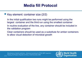 17 |
Manufacture of sterile medicines – Advanced workshop for SFDA GMP inspectors
Nanjing, the People’s Republic of China, 16-20 November 2009
Key element: container size (2/2)
In the initial qualification two runs might be performed using the
largest container and the third run using the smallest container
In routine evaluation of the line, any container should be included in
the validation program
Clear containers should be used as a substitute for amber containers
to allow visual detection of microbial growth
Media fill Protocol
 