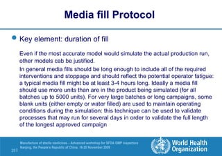 20 |
Manufacture of sterile medicines – Advanced workshop for SFDA GMP inspectors
Nanjing, the People’s Republic of China, 16-20 November 2009
Key element: duration of fill
Even if the most accurate model would simulate the actual production run,
other models cab be justified.
In general media fills should be long enough to include all of the required
interventions and stoppage and should reflect the potential operator fatigue:
a typical media fill might be at least 3-4 hours long. Ideally a media fill
should use more units than are in the product being simulated (for all
batches up to 5000 units). For very large batches or long campaigns, some
blank units (either empty or water filled) are used to maintain operating
conditions during the simulation: this technique can be used to validate
processes that may run for several days in order to validate the full length
of the longest approved campaign
Media fill Protocol
 