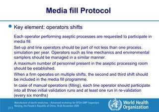 21 |
Manufacture of sterile medicines – Advanced workshop for SFDA GMP inspectors
Nanjing, the People’s Republic of China, 16-20 November 2009
Key element: operators shifts
Each operator performing aseptic processes are requested to participate in
media fill.
Set-up and line operators should be part of not less than one process
simulation per year. Operators such as line mechanics and environmental
samplers should be managed in a similar manner.
A maximum number of personnel present in the aseptic processing room
should be established.
When a firm operates on multiple shifts, the second and third shift should
be included in the media fill programme.
In case of manual operations (filling), each line operator should participate
into all three initial validation runs and at least one run in re-validation
(every six months)
Media fill Protocol
 