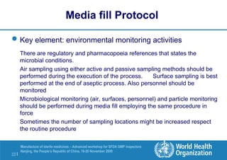 22 |
Manufacture of sterile medicines – Advanced workshop for SFDA GMP inspectors
Nanjing, the People’s Republic of China, 16-20 November 2009
Key element: environmental monitoring activities
There are regulatory and pharmacopoeia references that states the
microbial conditions.
Air sampling using either active and passive sampling methods should be
performed during the execution of the process. Surface sampling is best
performed at the end of aseptic process. Also personnel should be
monitored
Microbiological monitoring (air, surfaces, personnel) and particle monitoring
should be performed during media fill employing the same procedure in
force
Sometimes the number of sampling locations might be increased respect
the routine procedure
Media fill Protocol
 