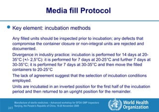 24 |
Manufacture of sterile medicines – Advanced workshop for SFDA GMP inspectors
Nanjing, the People’s Republic of China, 16-20 November 2009
Key element: incubation methods
Any filled units should be inspected prior to incubation; any defects that
compromise the container closure or non-integral units are rejected and
documented.
Divergence in industry practice: incubation is performed for 14 days at 20-
35°C (+/- 2,5°C): it is performed for 7 days at 20-25°C and further 7 days at
30-35°C; it is performed for 7 days at 30-35°C and then move the filled
containers to 20-25°C
The lack of agreement suggest that the selection of incubation conditions
employed.
Units are incubated in an inverted position for the first half of the incubation
period and then returned to an upright position for the remainder.
Media fill Protocol
 