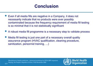 35 |
Manufacture of sterile medicines – Advanced workshop for SFDA GMP inspectors
Nanjing, the People’s Republic of China, 16-20 November 2009
Conclusion
 Even if all media fills are negative in a Company, it does not
necessarily indicate that no products were ever possibly
contaminated because the frequency requirement of media fill testing
is so minimal that it is not statistically significant
 A robust media fill programme is a necessary step to validate process
 Media fill testing is just one part of a necessary overall quality
assurance program (HVAC qualification, cleaning procedure,
sanitization, personnel training, …)
 