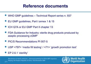 37 |
Manufacture of sterile medicines – Advanced workshop for SFDA GMP inspectors
Nanjing, the People’s Republic of China, 16-20 November 2009
Reference documents
 WHO GMP guidelines – Technical Report series n. 937
 EU GMP guidelines, Part I annex 1 & 15
 ICH Q7A or EU GMP Part II chapter 13
 FDA Guidance for Industry: sterile drug products produced by
aseptic processing cGMP
 PIC/S Recommendations PI 007-5
 USP <797> ‘media fill testing’ / <71> ‘growth promotion test’
 EP 2.6.1 ‘sterility’
 