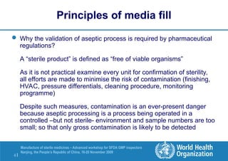4 |
Manufacture of sterile medicines – Advanced workshop for SFDA GMP inspectors
Nanjing, the People’s Republic of China, 16-20 November 2009
Principles of media fill
 Why the validation of aseptic process is required by pharmaceutical
regulations?
A “sterile product” is defined as “free of viable organisms”
As it is not practical examine every unit for confirmation of sterility,
all efforts are made to minimise the risk of contamination (finishing,
HVAC, pressure differentials, cleaning procedure, monitoring
programme)
Despite such measures, contamination is an ever-present danger
because aseptic processing is a process being operated in a
controlled –but not sterile- environment and sample numbers are too
small; so that only gross contamination is likely to be detected
 