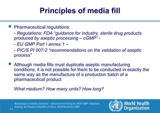 5 |
Manufacture of sterile medicines – Advanced workshop for SFDA GMP inspectors
Nanjing, the People’s Republic of China, 16-20 November 2009
Principles of media fill
 Pharmaceutical regulations:
- Regulations: FDA “guidance for industry, sterile drug products
produced by aseptic processing – cGMP” -
- EU GMP Part I annex 1 –
- PIC/S PI 007-2 “recommendations on the validation of aseptic
process”
 Although media fills must duplicate aseptic manufacturing
conditions, it is not possible for them to be conducted in exactly the
same way as the manufacture of a production batch of a
pharmaceutical product
What medium? How many units? How long?
 