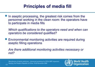 6 |
Manufacture of sterile medicines – Advanced workshop for SFDA GMP inspectors
Nanjing, the People’s Republic of China, 16-20 November 2009
Principles of media fill
In aseptic processing, the greatest risk comes from the
personnel working in the clean room: the operators have
to participate in media fills
Which qualifications to the operators need and when can
operators be considered qualified?
Environmental monitoring activities are required during
aseptic filling operations
Are there additional monitoring activities necessary or
not?
 