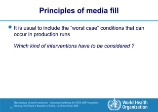 7 |
Manufacture of sterile medicines – Advanced workshop for SFDA GMP inspectors
Nanjing, the People’s Republic of China, 16-20 November 2009
Principles of media fill
It is usual to include the “worst case” conditions that can
occur in production runs
Which kind of interventions have to be considered ?
 