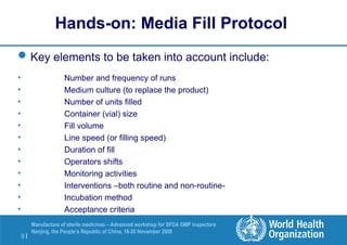 9 |
Manufacture of sterile medicines – Advanced workshop for SFDA GMP inspectors
Nanjing, the People’s Republic of China, 16-20 November 2009
Hands-on: Media Fill Protocol
Key elements to be taken into account include:
• Number and frequency of runs
• Medium culture (to replace the product)
• Number of units filled
• Container (vial) size
• Fill volume
• Line speed (or filling speed)
• Duration of fill
• Operators shifts
• Monitoring activities
• Interventions –both routine and non-routine-
• Incubation method
• Acceptance criteria
 