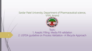 Sardar Patel University, Department of Pharmaceutical science,
VVN, Anand
Topic:
1. Aseptic Filling: Media Fill validation
2. USFDA guideline on Process Validation- A lifecycle Approach
1
 