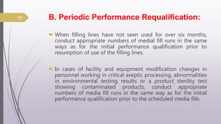 B. Periodic Performance Requalification:
 When filling lines have not seen used for over six months,
conduct appropriate numbers of medial fill runs in the same
ways as for the initial performance qualification prior to
resumption of use of the filling lines.
 In cases of facility and equipment modification changes in
personnel working in critical aseptic processing, abnormalities
in environmental testing results or a product sterility test
showing contaminated products, conduct appropriate
numbers of media fill runs in the same way as for the initial
performance qualification prior to the scheduled media fills.
10
 
