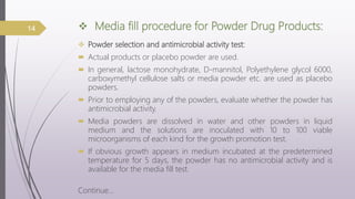  Media fill procedure for Powder Drug Products:
 Powder selection and antimicrobial activity test:
 Actual products or placebo powder are used.
 In general, lactose monohydrate, D-mannitol, Polyethylene glycol 6000,
carboxymethyl cellulose salts or media powder etc. are used as placebo
powders.
 Prior to employing any of the powders, evaluate whether the powder has
antimicrobial activity.
 Media powders are dissolved in water and other powders in liquid
medium and the solutions are inoculated with 10 to 100 viable
microorganisms of each kind for the growth promotion test.
 If obvious growth appears in medium incubated at the predetermined
temperature for 5 days, the powder has no antimicrobial activity and is
available for the media fill test.
Continue…
14
 
