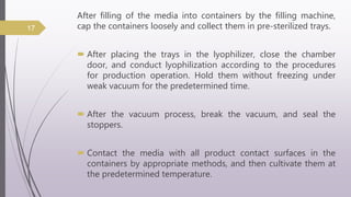 After filling of the media into containers by the filling machine,
cap the containers loosely and collect them in pre-sterilized trays.
 After placing the trays in the lyophilizer, close the chamber
door, and conduct lyophilization according to the procedures
for production operation. Hold them without freezing under
weak vacuum for the predetermined time.
 After the vacuum process, break the vacuum, and seal the
stoppers.
 Contact the media with all product contact surfaces in the
containers by appropriate methods, and then cultivate them at
the predetermined temperature.
17
 