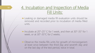 4. Incubation and Inspection of Media
Fill Units:
 Leaking or damaged media fill evaluation units should be
removed and recorded prior to incubation of media filled
units.
 Incubate at 20°-25° C for 1 week, and then at 30°-35° for 1
week, or at 30°-35°C for 2 weeks.
 Observe the media fills units for growth of microorganism
at least once between the third day and seventh day and
on the last day of the test period, twice in total.
18
 