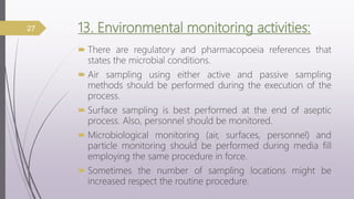 13. Environmental monitoring activities:
 There are regulatory and pharmacopoeia references that
states the microbial conditions.
 Air sampling using either active and passive sampling
methods should be performed during the execution of the
process.
 Surface sampling is best performed at the end of aseptic
process. Also, personnel should be monitored.
 Microbiological monitoring (air, surfaces, personnel) and
particle monitoring should be performed during media fill
employing the same procedure in force.
 Sometimes the number of sampling locations might be
increased respect the routine procedure.
27
 