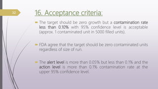 16. Acceptance criteria:
 The target should be zero growth but a contamination rate
less than 0.10% with 95% confidence level is acceptable
(approx. 1 contaminated unit in 5000 filled units).
 FDA agree that the target should be zero contaminated units
regardless of size of run.
 The alert level is more than 0.05% but less than 0.1% and the
action level is more than 0.1% contamination rate at the
upper 95% confidence level.
32
 