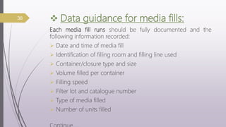  Data guidance for media fills:
Each media fill runs should be fully documented and the
following information recorded:
 Date and time of media fill
 Identification of filling room and filling line used
 Container/closure type and size
 Volume filled per container
 Filling speed
 Filter lot and catalogue number
 Type of media filled
 Number of units filled
38
 