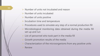  Number of units not incubated and reason
 Number of units incubated
 Number of units positive
 Incubation time and temperature
 Procedures used to simulate any step of a normal production fill
 Microbiological monitoring data obtained during the media fill
set-up and run
 List of personnel who took part in the media fill
 Growth promotion results of the media
 Characterization of the microorganisms from any positive units
 Review
39
 