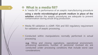  What is a media fill?
 A “media fill” is performance of an aseptic manufacturing procedure
using a sterile microbiological growth medium in place of the
solution whether the aseptic procedures are adequate to prevent
contamination during actual drug production.
 Media fill validation is cGMP, FDA and ISO regulatory requirement
for validation of aseptic processing.
 Conducted within manipulations normally performed in actual
processing
e.g. filling and closing operations, operational environment,
processing operations, number of personnel involved etc are
conducted under processing conditions that include worst case
considerations.
4
 