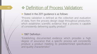  Definition of Process Validation:
 Stated in the 2011 guidance is as follows:
“Process validation is defined as the collection and evaluation
of data, from the process design stage throughout production,
which establishes scientific evidence that a process is capable
of consistently delivering quality product”
 1987 Definition :
“Establishing documented evidence which provides a high
degree of assurance that a specific process will consistently
produce a product meeting its predetermined specifications
and quality characteristics”
42
 