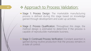  Approach to Process Validation:
 Stage 1: Process Design: The marketable manufacturing
process is defined during this stage based on knowledge
gained through development and scale-up activities.
 Stage 2: Process Qualification: Throughout this stage, the
method design is estimated to determine if the process is
capable of reproducible marketable business.
 Stage 3: Continued Process Verification: Constant assertion is
gained during routine production that the process remains in
a state of control.
43
 