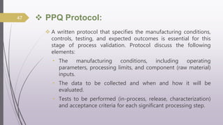  PPQ Protocol:
 A written protocol that specifies the manufacturing conditions,
controls, testing, and expected outcomes is essential for this
stage of process validation. Protocol discuss the following
elements:
• The manufacturing conditions, including operating
parameters, processing limits, and component (raw material)
inputs.
• The data to be collected and when and how it will be
evaluated.
• Tests to be performed (in-process, release, characterization)
and acceptance criteria for each significant processing step.
47
 