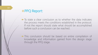 PPQ Report:
 To state a clear conclusion as to whether the data indicates
the process meets the conditions established in the protocol.
If not the report should state what should be accomplished
before such a conclusion can be reached.
 This conclusion should be based on entire compilation of
knowledge and information gained from the design stage
through the PPQ stage.
51
 