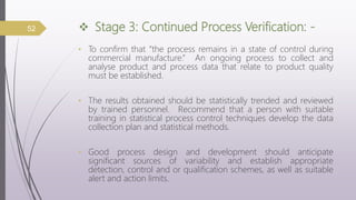  Stage 3: Continued Process Verification: -
• To confirm that “the process remains in a state of control during
commercial manufacture.” An ongoing process to collect and
analyse product and process data that relate to product quality
must be established.
• The results obtained should be statistically trended and reviewed
by trained personnel. Recommend that a person with suitable
training in statistical process control techniques develop the data
collection plan and statistical methods.
• Good process design and development should anticipate
significant sources of variability and establish appropriate
detection, control and or qualification schemes, as well as suitable
alert and action limits.
52
 