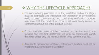  WHY THE LIFECYCLE APPROACH?
 For manufacturing processes to be truly validated, each of the stages
must be addressed and integrated. This integration of development
work, process conformance, and continuing verification provides
assurance that the product or process will consistently remain in
control throughout the entire product lifecycle.
 Process validation must not be considered a one-time event or a
focused one-time task performed just prior to commercial launch
that emphasizes only the manufacture of three conformance lots.
 Acceptable manufacture of three conformance batches must not be
interpreted as completion of validation.
56
 