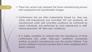  These lots cannot truly represent the future manufacturing process
with unexpected and unpredictable changes.
 Conformance lots are often inadvertently biased (i.e., they may
utilize well-characterized and controlled API and excipients, be
manufactured under well controlled conditions, be monitored by
expert individuals, and performed by most experienced or well-
trained personnel—all “best-case” conditions).
 It is highly unrealistic to contend that the manufacture of three
conformance lots under “best-case” conditions conclusively
predicts successful manufacturing over the product lifetime. True
process validation must be a process that is never completed and is
always ongoing.
57
 