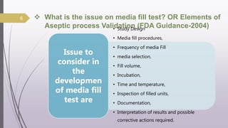  What is the issue on media fill test? OR Elements of
Aseptic process Validation (FDA Guidance-2004)
• Study Design
• Media fill procedures,
• Frequency of media Fill
• media selection,
• Fill volume,
• Incubation,
• Time and temperature,
• Inspection of filled units,
• Documentation,
• Interpretation of results and possible
corrective actions required.
Issue to
consider in
the
developmen
of media fill
test are
6
 