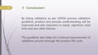  Conclusion:
By doing validation as per USFDA process validation
guideline, product and process understanding will be
improved and also reduction in waste, rejections, lead
time and any other failures.
This guideline also helps for continual improvement of
validation process through the product life cycle.
60
 