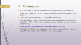  References:
 R. A. Nash and A. H. Wachter “Pharmaceutical Process validation”; Third edition
 Agallo James, Carleton J. Fredric “Validation of Pharmaceutical Processes”; Third
edition
 USP <797> ‘media fill testing’ / <71> ‘growth promotion test’
 FDA “guidance for industry, sterile drug products produced by aseptic processing –
cGMP” 6. PIC/S PI 007-2 “recommendations on the validation of aseptic process
on 28/02/2020
 https://www.fda.gov/media/81974/download on dated 07/02/2020
 FDA (CDER and CBER), Process Validation: General Principles and Practices, Current
Good Manufacturing Practices (CGMP), Revision 1,January 2011.
61
 