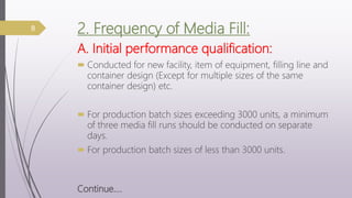 2. Frequency of Media Fill:
A. Initial performance qualification:
 Conducted for new facility, item of equipment, filling line and
container design (Except for multiple sizes of the same
container design) etc.
 For production batch sizes exceeding 3000 units, a minimum
of three media fill runs should be conducted on separate
days.
 For production batch sizes of less than 3000 units.
Continue….
8
 