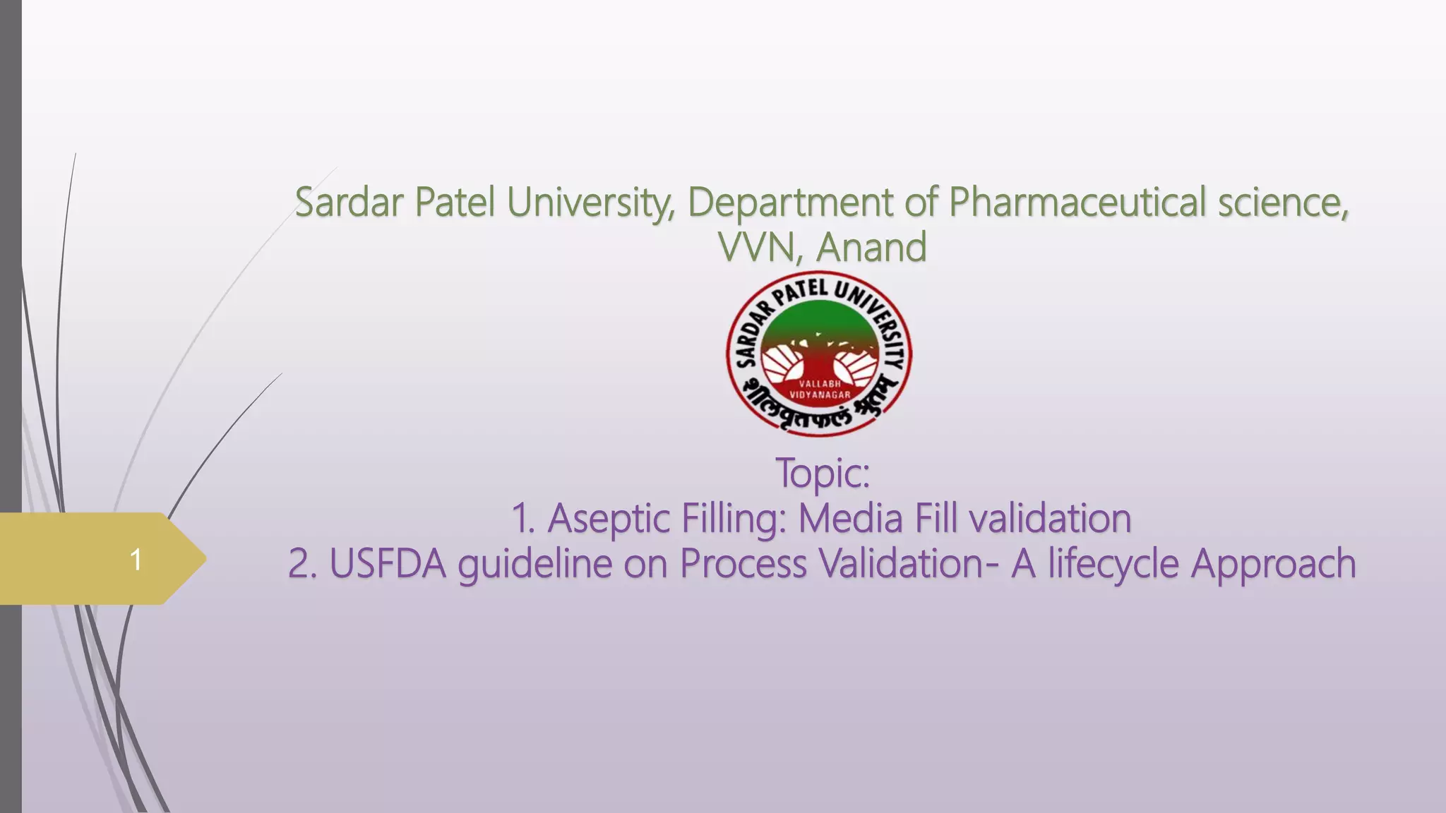 Sardar Patel University, Department of Pharmaceutical science,
VVN, Anand
Topic:
1. Aseptic Filling: Media Fill validation
2. USFDA guideline on Process Validation- A lifecycle Approach
1
 