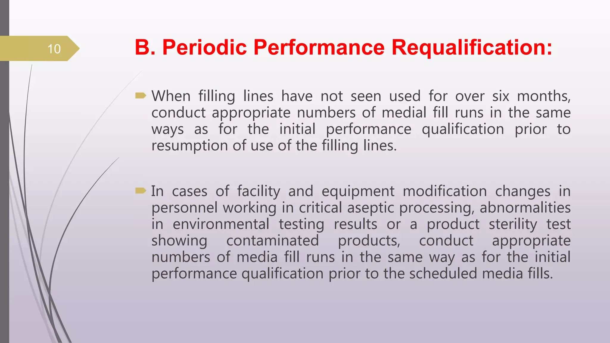 B. Periodic Performance Requalification:
 When filling lines have not seen used for over six months,
conduct appropriate numbers of medial fill runs in the same
ways as for the initial performance qualification prior to
resumption of use of the filling lines.
 In cases of facility and equipment modification changes in
personnel working in critical aseptic processing, abnormalities
in environmental testing results or a product sterility test
showing contaminated products, conduct appropriate
numbers of media fill runs in the same way as for the initial
performance qualification prior to the scheduled media fills.
10
 