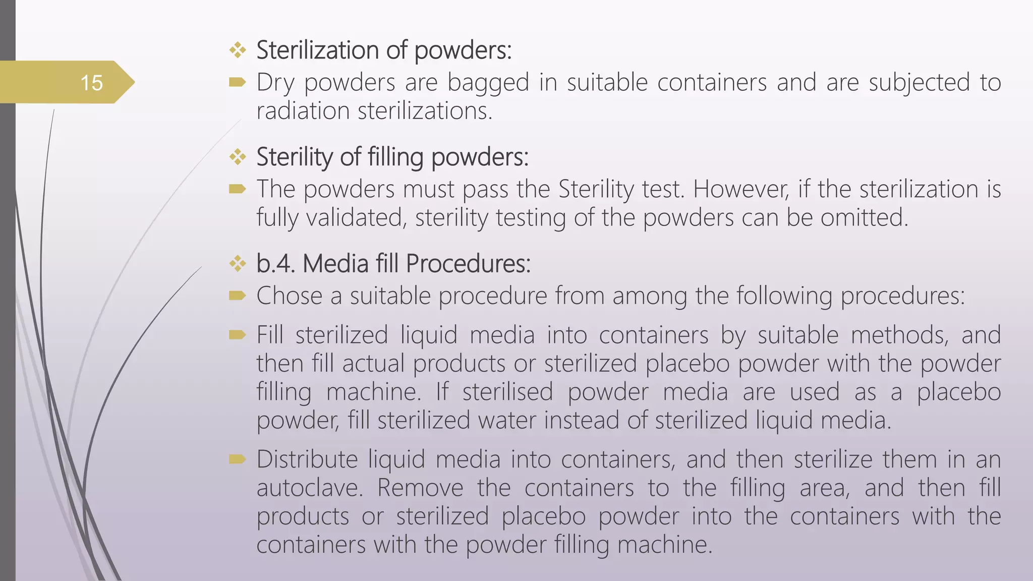  Sterilization of powders:
 Dry powders are bagged in suitable containers and are subjected to
radiation sterilizations.
 Sterility of filling powders:
 The powders must pass the Sterility test. However, if the sterilization is
fully validated, sterility testing of the powders can be omitted.
 b.4. Media fill Procedures:
 Chose a suitable procedure from among the following procedures:
 Fill sterilized liquid media into containers by suitable methods, and
then fill actual products or sterilized placebo powder with the powder
filling machine. If sterilised powder media are used as a placebo
powder, fill sterilized water instead of sterilized liquid media.
 Distribute liquid media into containers, and then sterilize them in an
autoclave. Remove the containers to the filling area, and then fill
products or sterilized placebo powder into the containers with the
containers with the powder filling machine.
15
 