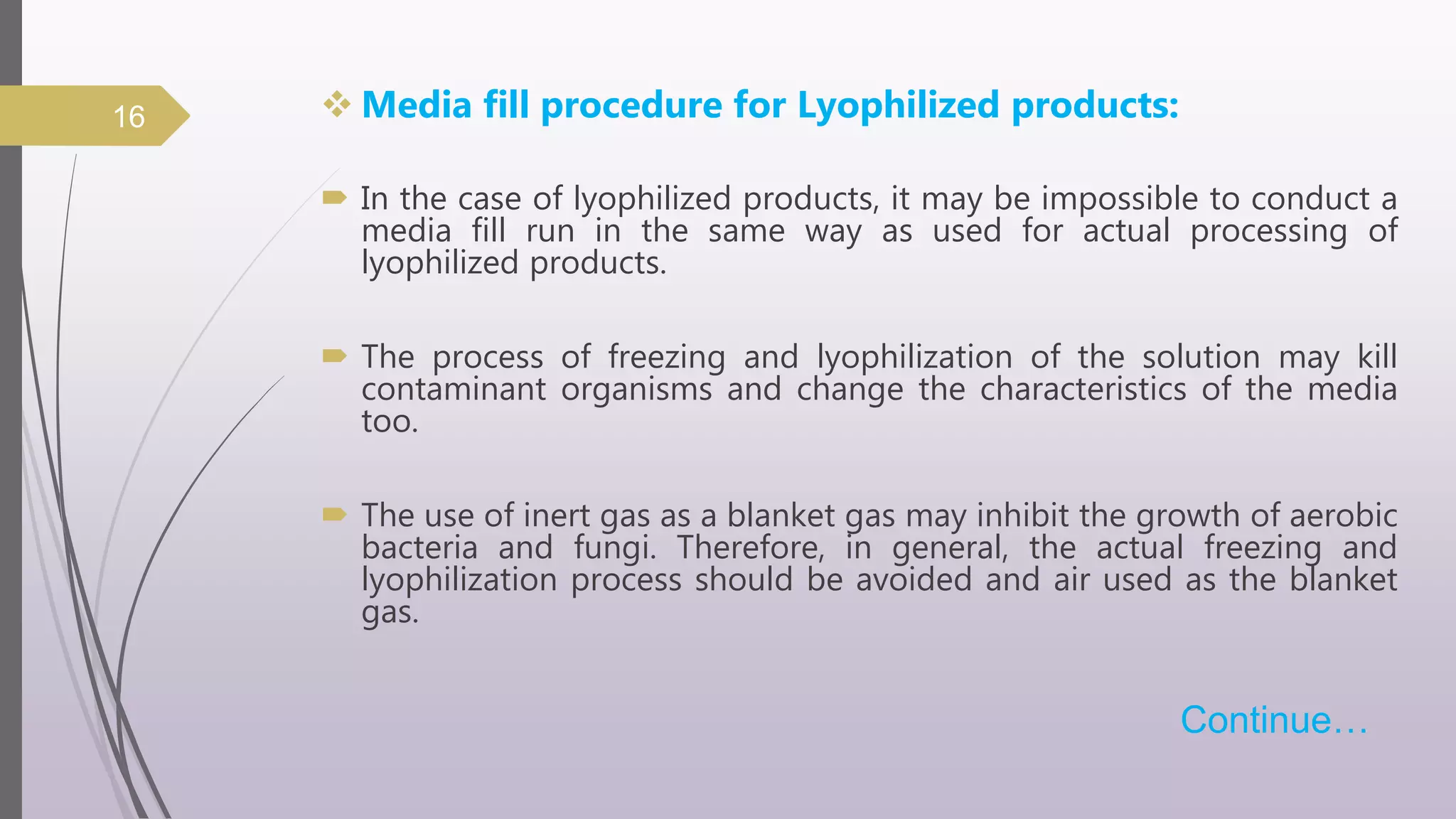  Media fill procedure for Lyophilized products:
 In the case of lyophilized products, it may be impossible to conduct a
media fill run in the same way as used for actual processing of
lyophilized products.
 The process of freezing and lyophilization of the solution may kill
contaminant organisms and change the characteristics of the media
too.
 The use of inert gas as a blanket gas may inhibit the growth of aerobic
bacteria and fungi. Therefore, in general, the actual freezing and
lyophilization process should be avoided and air used as the blanket
gas.
Continue…
16
 