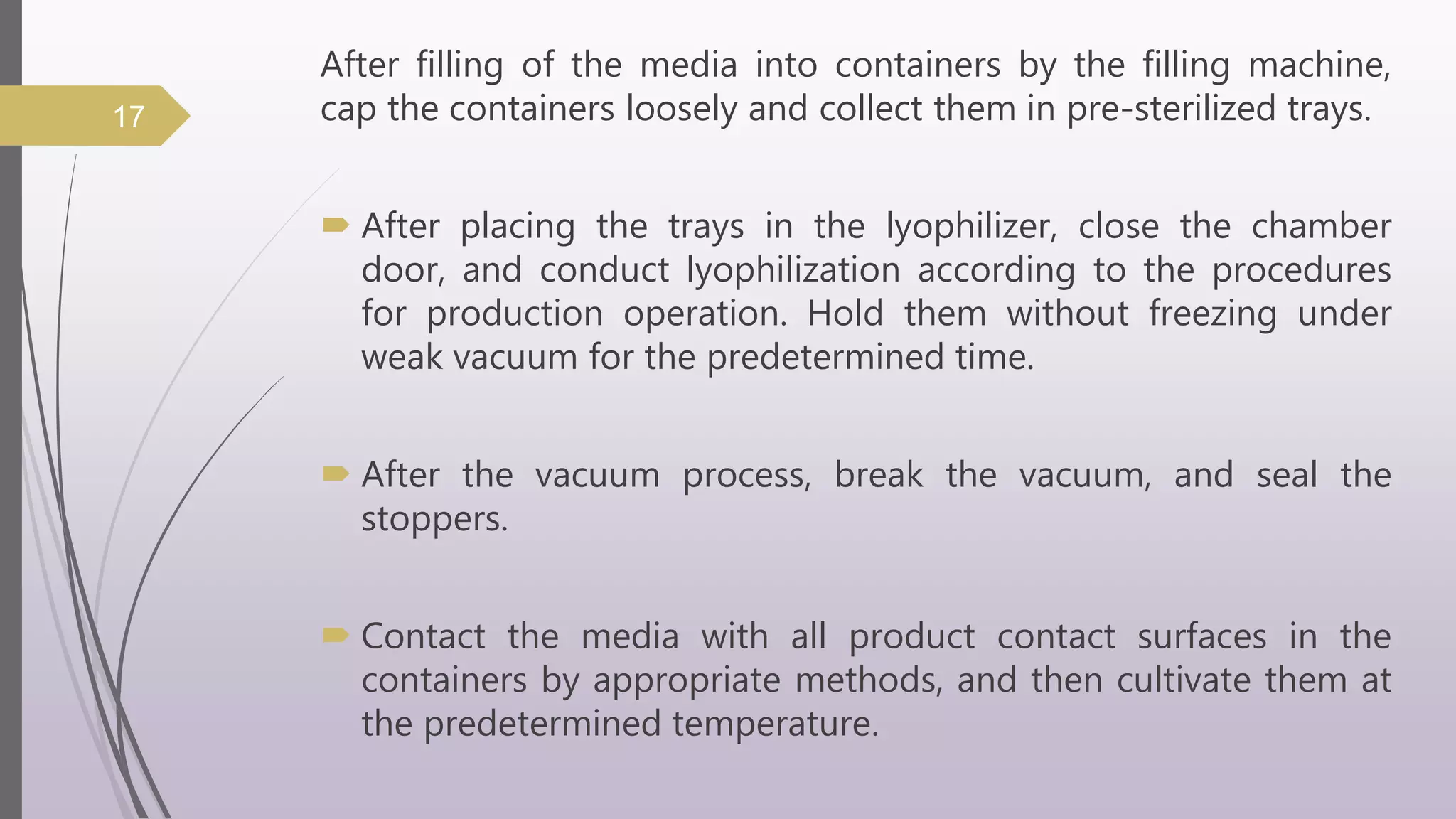 After filling of the media into containers by the filling machine,
cap the containers loosely and collect them in pre-sterilized trays.
 After placing the trays in the lyophilizer, close the chamber
door, and conduct lyophilization according to the procedures
for production operation. Hold them without freezing under
weak vacuum for the predetermined time.
 After the vacuum process, break the vacuum, and seal the
stoppers.
 Contact the media with all product contact surfaces in the
containers by appropriate methods, and then cultivate them at
the predetermined temperature.
17
 