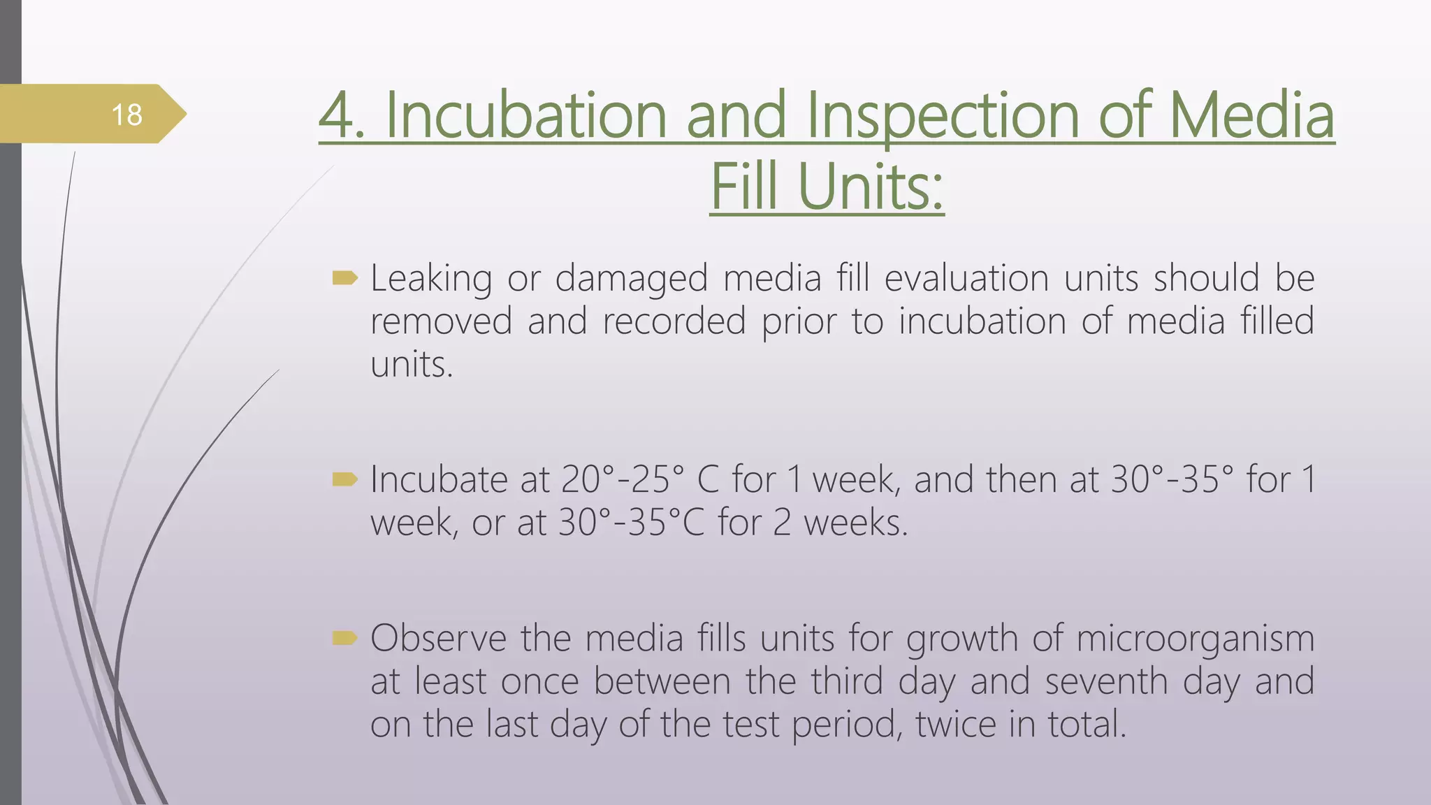 4. Incubation and Inspection of Media
Fill Units:
 Leaking or damaged media fill evaluation units should be
removed and recorded prior to incubation of media filled
units.
 Incubate at 20°-25° C for 1 week, and then at 30°-35° for 1
week, or at 30°-35°C for 2 weeks.
 Observe the media fills units for growth of microorganism
at least once between the third day and seventh day and
on the last day of the test period, twice in total.
18
 