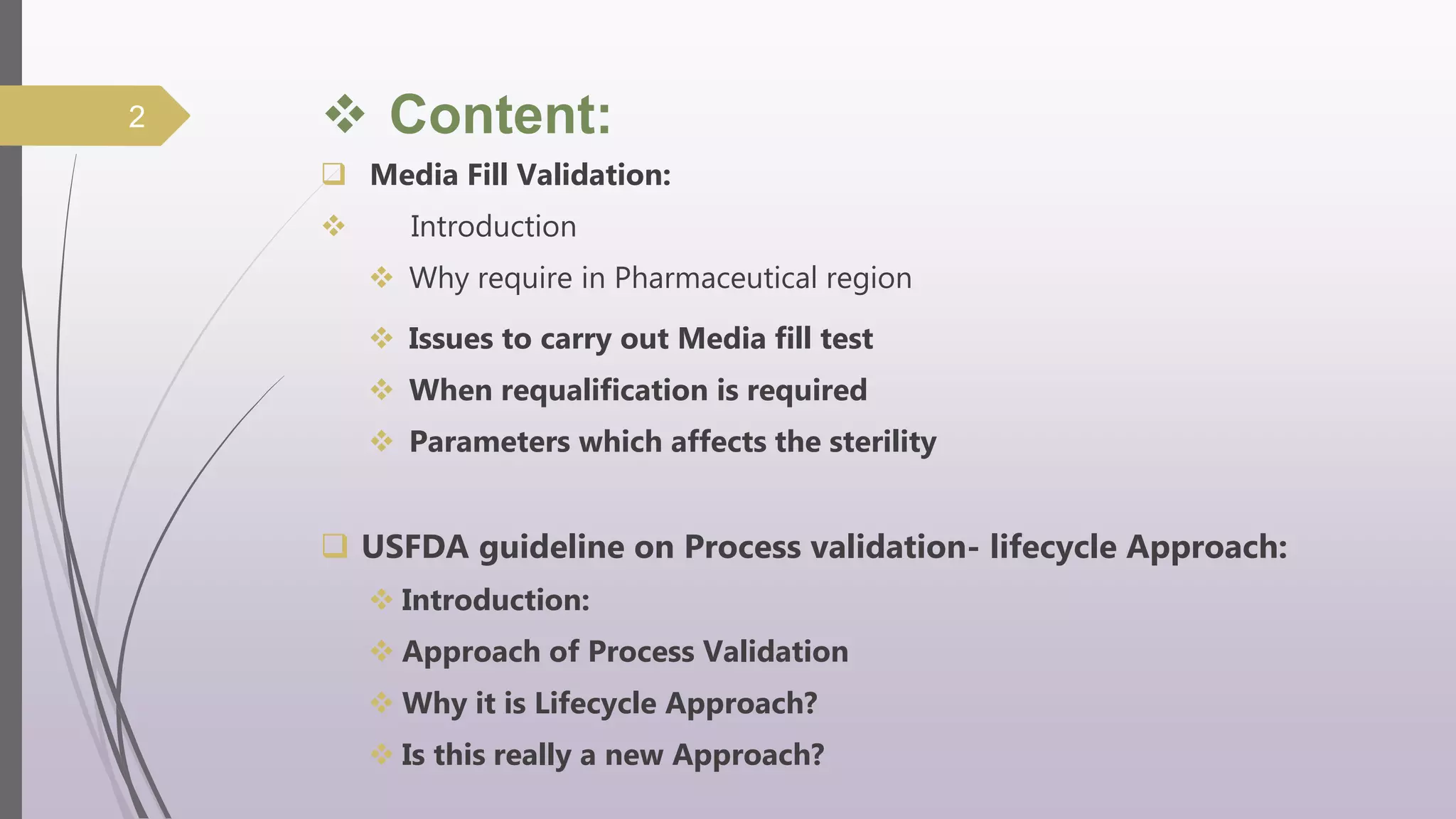  Content:
 Media Fill Validation:
 Introduction
 Why require in Pharmaceutical region
 Issues to carry out Media fill test
 When requalification is required
 Parameters which affects the sterility
 USFDA guideline on Process validation- lifecycle Approach:
 Introduction:
 Approach of Process Validation
 Why it is Lifecycle Approach?
 Is this really a new Approach?
2
 