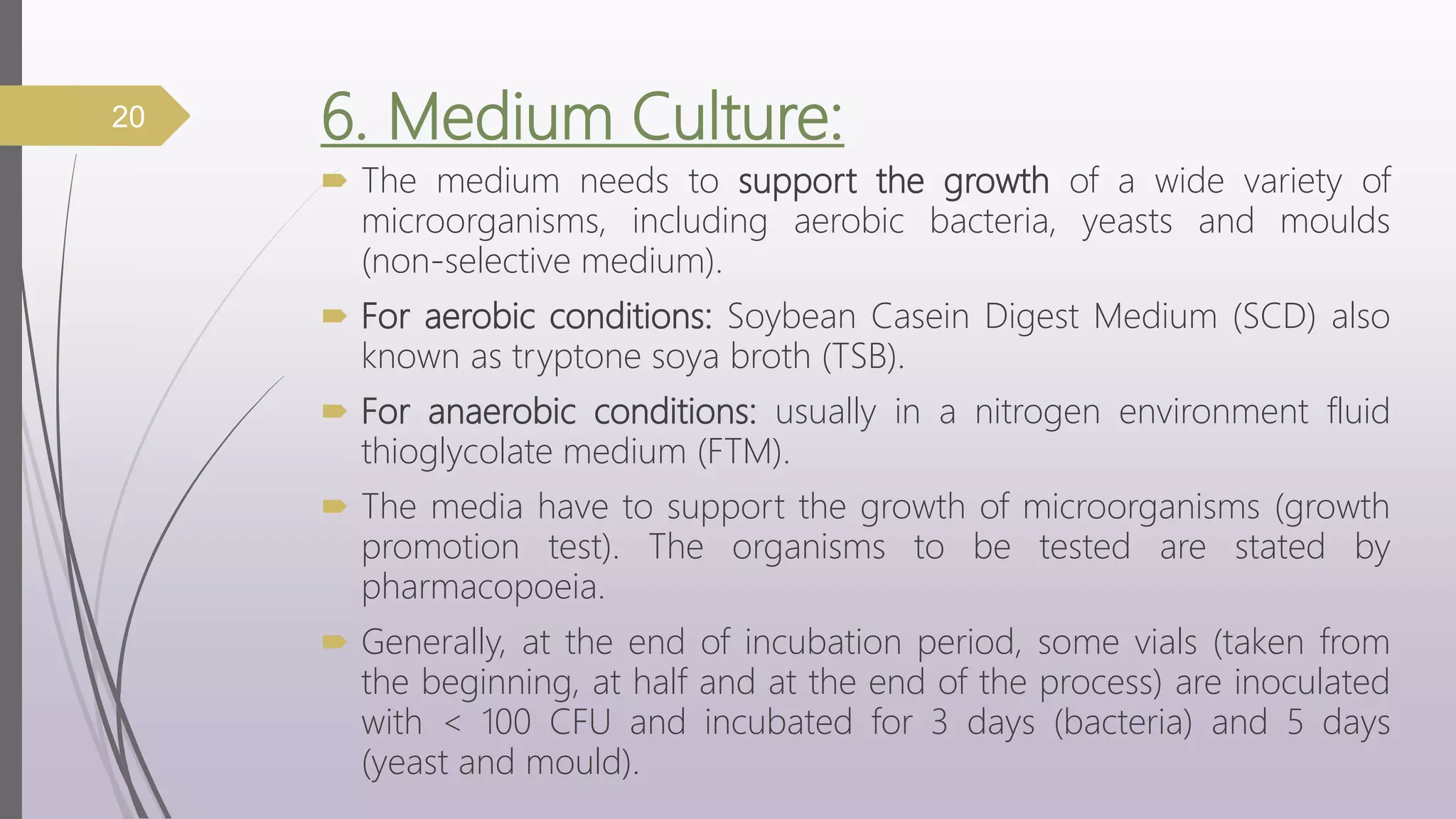 6. Medium Culture:
 The medium needs to support the growth of a wide variety of
microorganisms, including aerobic bacteria, yeasts and moulds
(non-selective medium).
 For aerobic conditions: Soybean Casein Digest Medium (SCD) also
known as tryptone soya broth (TSB).
 For anaerobic conditions: usually in a nitrogen environment fluid
thioglycolate medium (FTM).
 The media have to support the growth of microorganisms (growth
promotion test). The organisms to be tested are stated by
pharmacopoeia.
 Generally, at the end of incubation period, some vials (taken from
the beginning, at half and at the end of the process) are inoculated
with < 100 CFU and incubated for 3 days (bacteria) and 5 days
(yeast and mould).
20
 