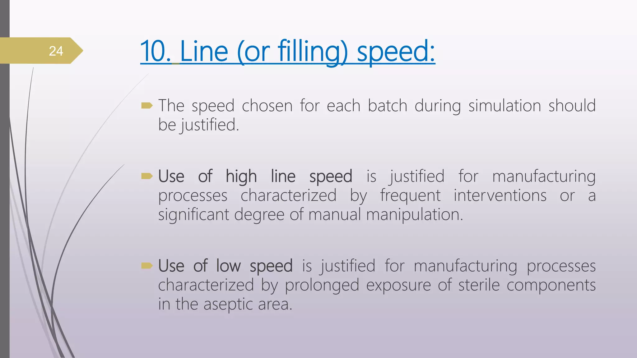 10. Line (or filling) speed:
 The speed chosen for each batch during simulation should
be justified.
 Use of high line speed is justified for manufacturing
processes characterized by frequent interventions or a
significant degree of manual manipulation.
 Use of low speed is justified for manufacturing processes
characterized by prolonged exposure of sterile components
in the aseptic area.
24
 