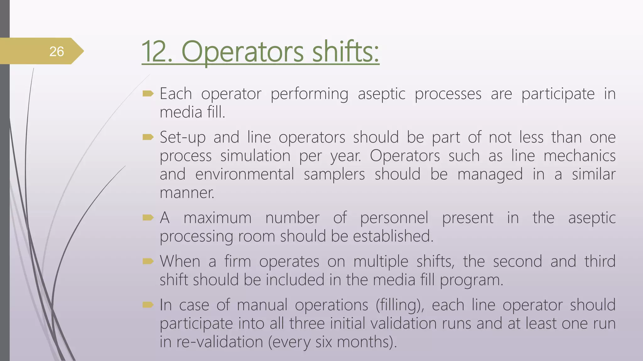 12. Operators shifts:
 Each operator performing aseptic processes are participate in
media fill.
 Set-up and line operators should be part of not less than one
process simulation per year. Operators such as line mechanics
and environmental samplers should be managed in a similar
manner.
 A maximum number of personnel present in the aseptic
processing room should be established.
 When a firm operates on multiple shifts, the second and third
shift should be included in the media fill program.
 In case of manual operations (filling), each line operator should
participate into all three initial validation runs and at least one run
in re-validation (every six months).
26
 