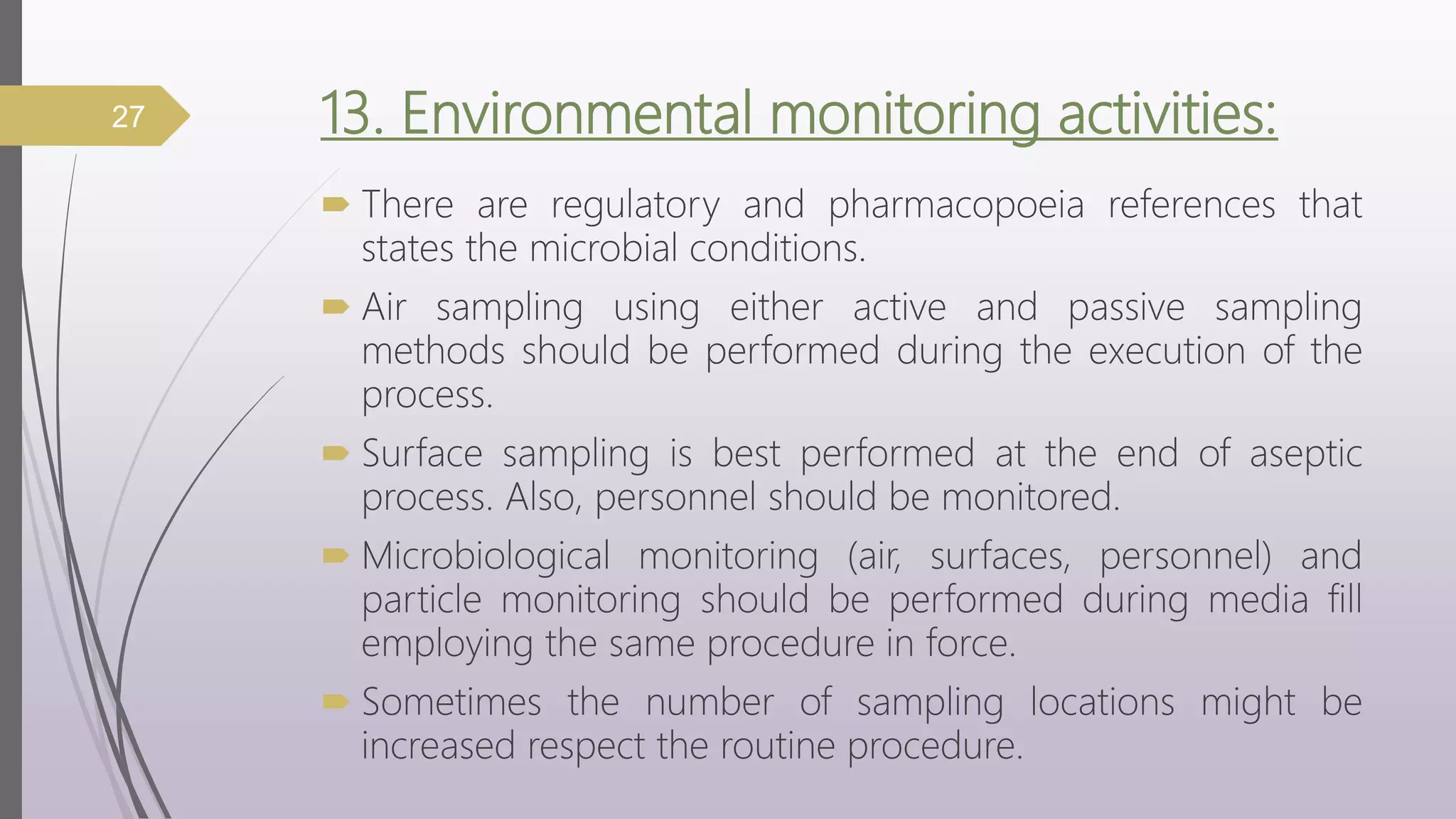 13. Environmental monitoring activities:
 There are regulatory and pharmacopoeia references that
states the microbial conditions.
 Air sampling using either active and passive sampling
methods should be performed during the execution of the
process.
 Surface sampling is best performed at the end of aseptic
process. Also, personnel should be monitored.
 Microbiological monitoring (air, surfaces, personnel) and
particle monitoring should be performed during media fill
employing the same procedure in force.
 Sometimes the number of sampling locations might be
increased respect the routine procedure.
27
 