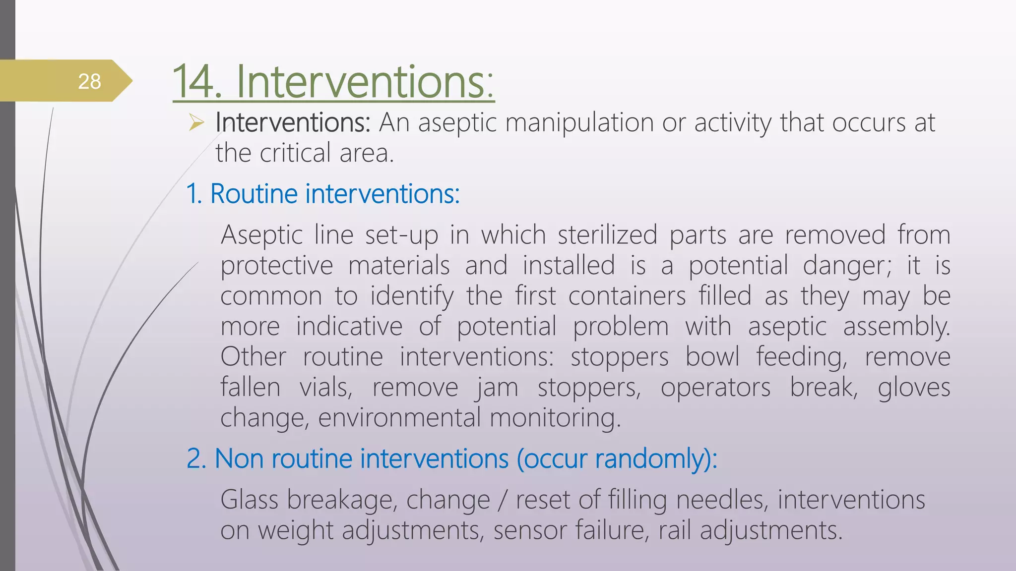 14. Interventions:
 Interventions: An aseptic manipulation or activity that occurs at
the critical area.
1. Routine interventions:
Aseptic line set-up in which sterilized parts are removed from
protective materials and installed is a potential danger; it is
common to identify the first containers filled as they may be
more indicative of potential problem with aseptic assembly.
Other routine interventions: stoppers bowl feeding, remove
fallen vials, remove jam stoppers, operators break, gloves
change, environmental monitoring.
2. Non routine interventions (occur randomly):
Glass breakage, change / reset of filling needles, interventions
on weight adjustments, sensor failure, rail adjustments.
28
 