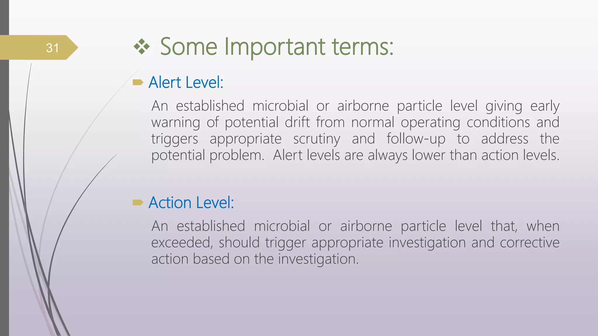  Some Important terms:
 Alert Level:
An established microbial or airborne particle level giving early
warning of potential drift from normal operating conditions and
triggers appropriate scrutiny and follow-up to address the
potential problem. Alert levels are always lower than action levels.
 Action Level:
An established microbial or airborne particle level that, when
exceeded, should trigger appropriate investigation and corrective
action based on the investigation.
31
 